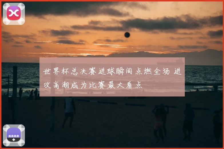 世界杯总决赛进球瞬间点燃全场 进攻高潮成为比赛最大看点