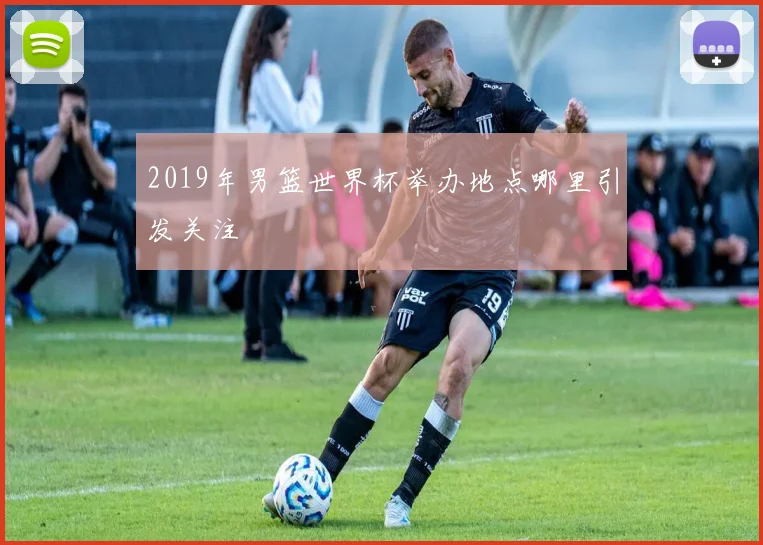 2019年男篮世界杯举办地点哪里引发关注