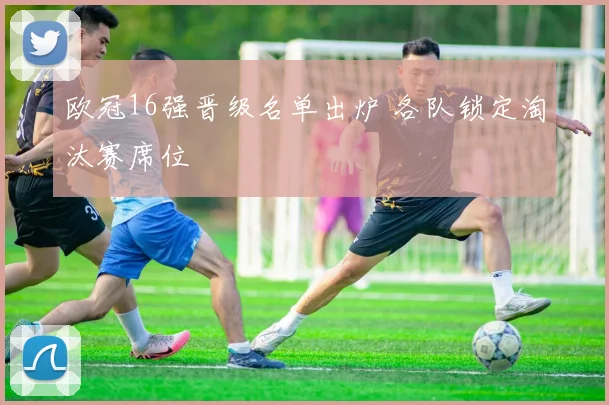 欧冠16强晋级名单出炉 各队锁定淘汰赛席位