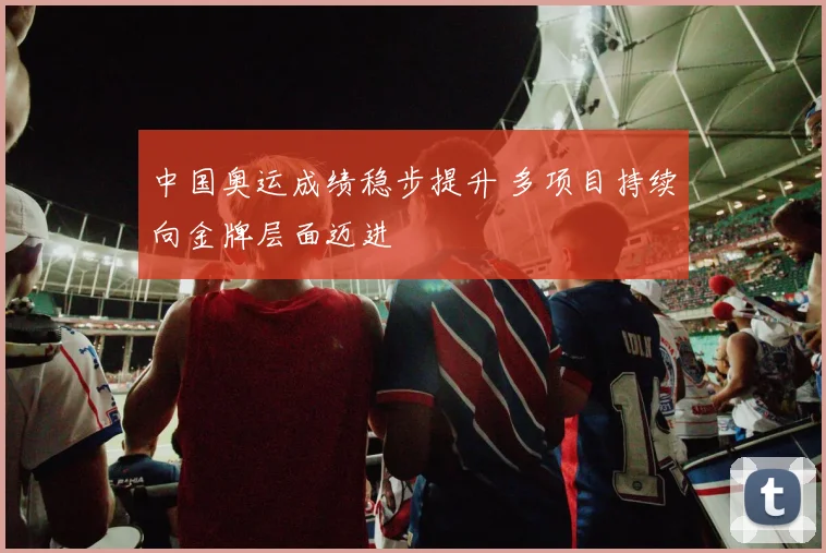 中国奥运成绩稳步提升 多项目持续向金牌层面迈进