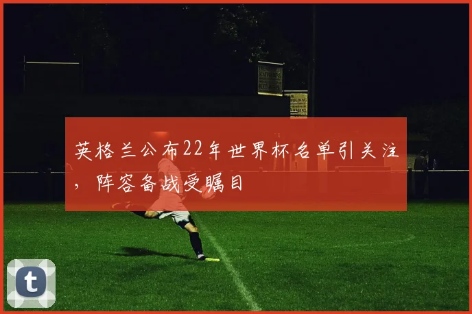 英格兰公布22年世界杯名单引关注,阵容备战受瞩目