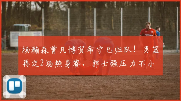 杨瀚森曾凡博贺希宁已归队!男篮再定2场热身赛,郭士强压力不小