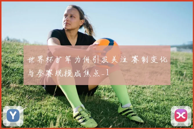 世界杯扩军为何引发关注 赛制变化与参赛规模成焦点_1