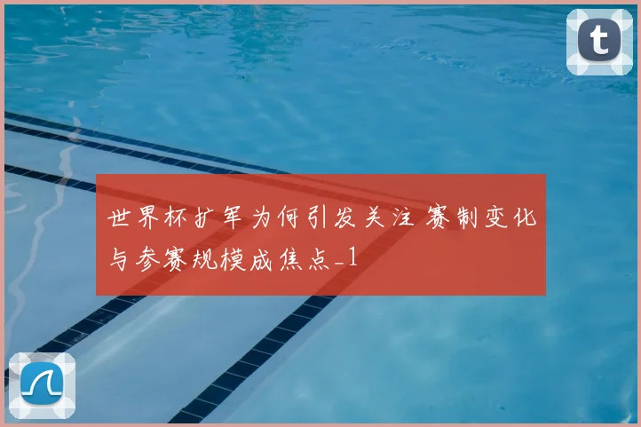 世界杯扩军为何引发关注 赛制变化与参赛规模成焦点_1