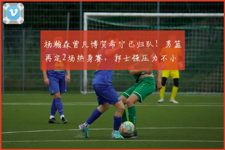 杨瀚森曾凡博贺希宁已归队！男篮再定2场热身赛，郭士强压力不小