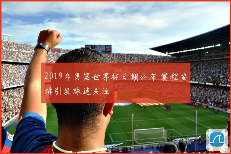 2019年男篮世界杯日期公布 赛程安排引发球迷关注
