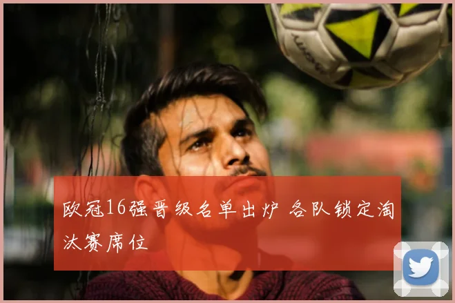 欧冠16强晋级名单出炉 各队锁定淘汰赛席位