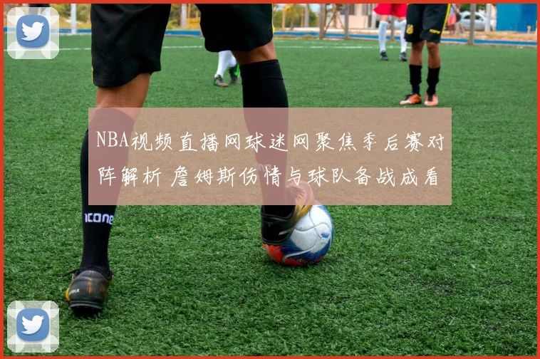 NBA视频直播网球迷网聚焦季后赛对阵解析 詹姆斯伤情与球队备战成看点